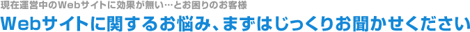 現在運営中のWebサイトに効果が無い…とお困りのお客様、Webサイトに関するお悩み、まずはじっくりお聞かせください