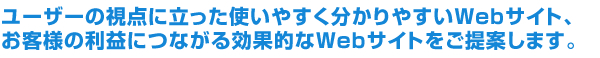 ユーザーの視点に立った使いやすく分かりやすいWebサイト、お客様の利益につながる効果的なWebサイトをご提案します。